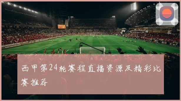 西甲第24轮赛程直播资源及精彩比赛推荐