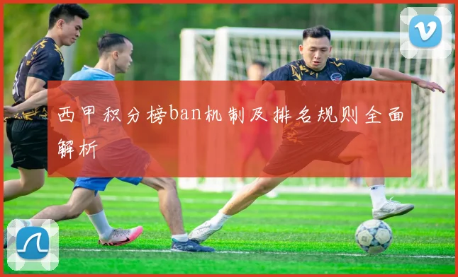 西甲积分榜ban机制及排名规则全面解析