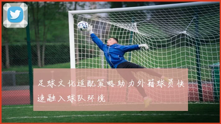 足球文化适配策略助力外籍球员快速融入球队环境