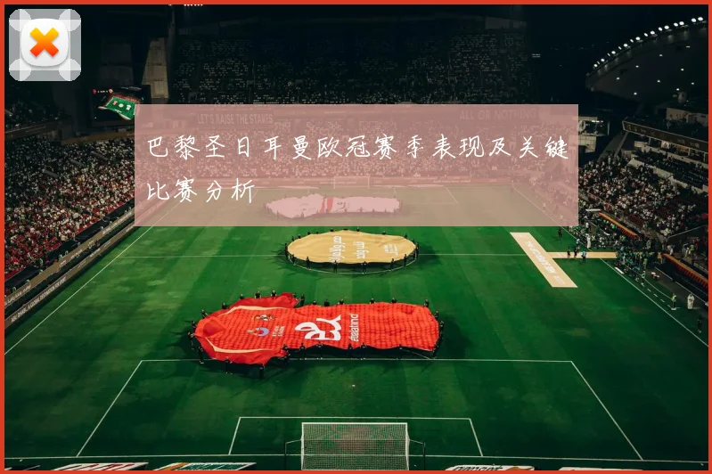 巴黎圣日耳曼欧冠赛季表现及关键比赛分析