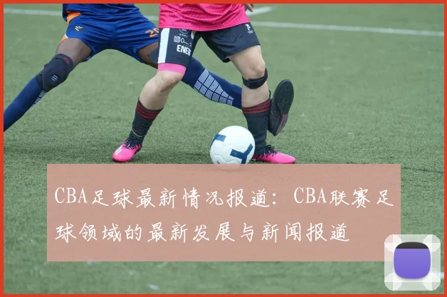 CBA足球最新情况报道：CBA联赛足球领域的最新发展与新闻报道